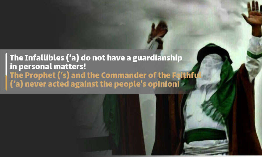 The Infallibles (‘a) do not have a guardianship in personal matters! The Prophet (‘s) and the Commander of the Faithful (‘a) never acted against the people’s opinion!